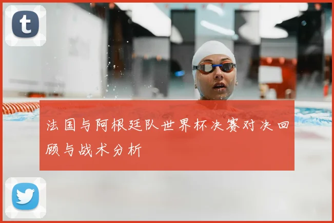法国与阿根廷队世界杯决赛对决回顾与战术分析