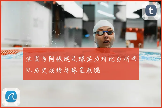 法国与阿根廷足球实力对比分析两队历史战绩与球星表现
