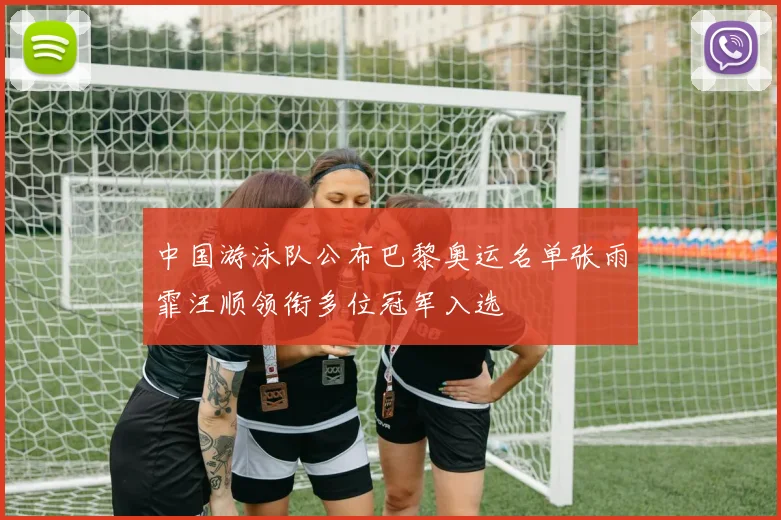 中国游泳队公布巴黎奥运名单张雨霏汪顺领衔多位冠军入选