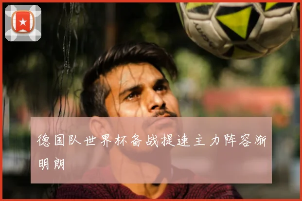 德国队世界杯备战提速主力阵容渐明朗