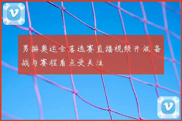 男排奥运会落选赛直播视频开放 备战与赛程看点受关注