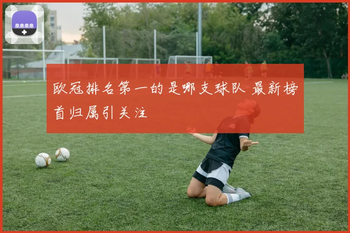 欧冠排名第一的是哪支球队 最新榜首归属引关注