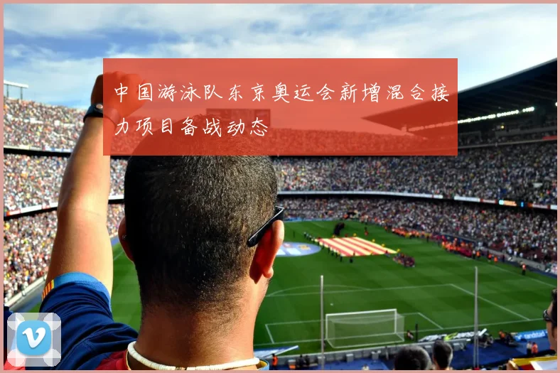 中国游泳队东京奥运会新增混合接力项目备战动态