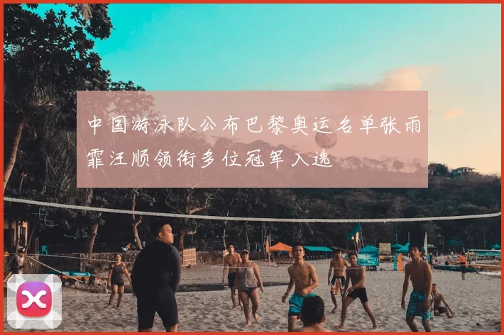 中国游泳队公布巴黎奥运名单张雨霏汪顺领衔多位冠军入选