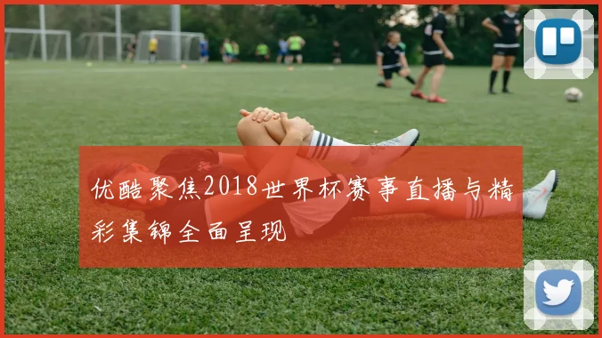 优酷聚焦2018世界杯赛事直播与精彩集锦全面呈现