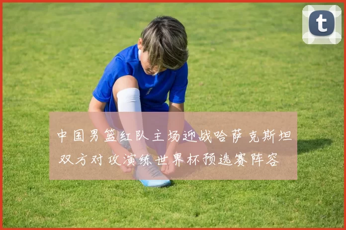 中国男篮红队主场迎战哈萨克斯坦 双方对攻演练世界杯预选赛阵容