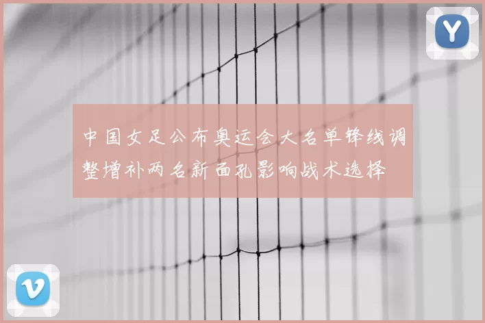 中国女足公布奥运会大名单锋线调整增补两名新面孔影响战术选择