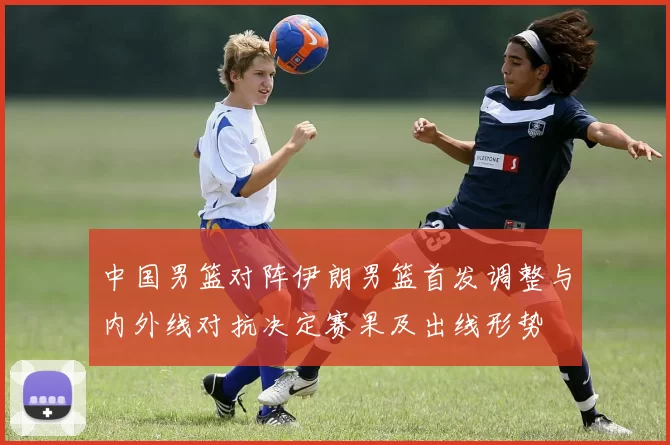 中国男篮对阵伊朗男篮首发调整与内外线对抗决定赛果及出线形势