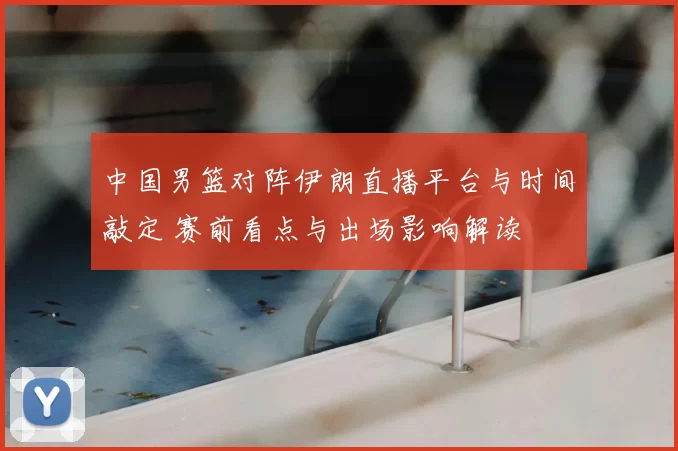 中国男篮对阵伊朗直播平台与时间敲定 赛前看点与出场影响解读