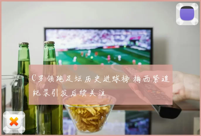 C罗领跑足坛历史进球榜 梅西紧追纪录引发后续关注