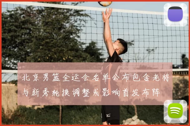 北京男篮全运会名单公布包含老将与新秀轮换调整或影响首发布阵