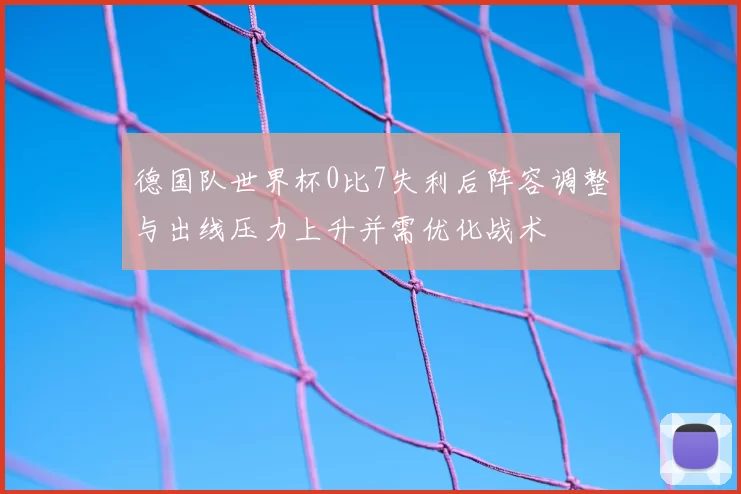 德国队世界杯0比7失利后阵容调整与出线压力上升并需优化战术