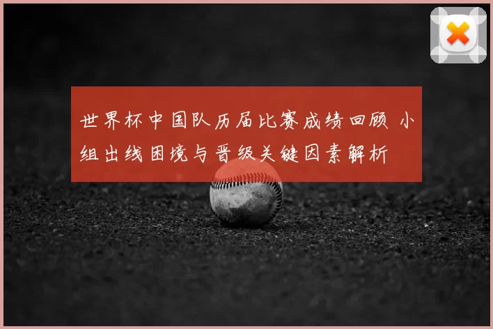 世界杯中国队历届比赛成绩回顾 小组出线困境与晋级关键因素解析
