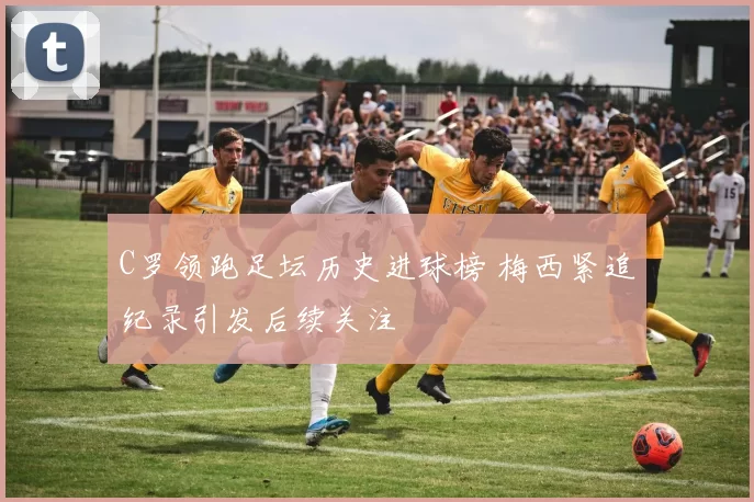 C罗领跑足坛历史进球榜 梅西紧追纪录引发后续关注