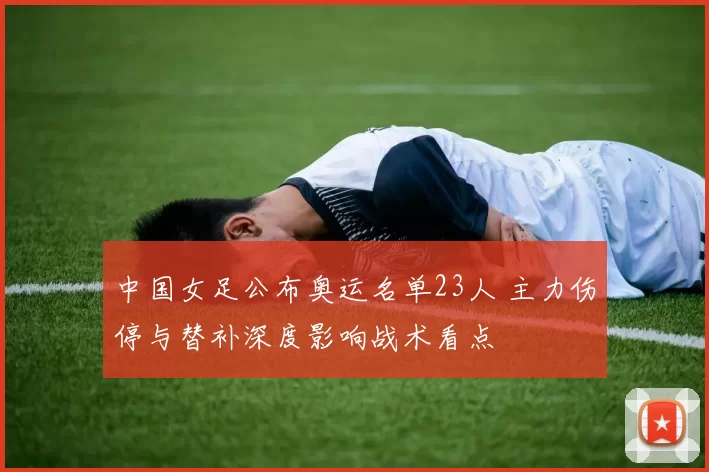 中国女足公布奥运名单23人 主力伤停与替补深度影响战术看点