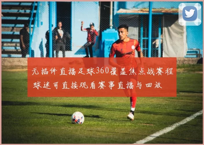 无插件直播足球360覆盖焦点战赛程 球迷可直接观看赛事直播与回放