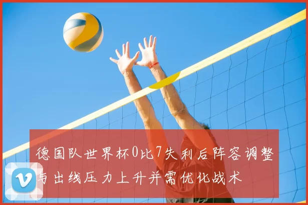 德国队世界杯0比7失利后阵容调整与出线压力上升并需优化战术
