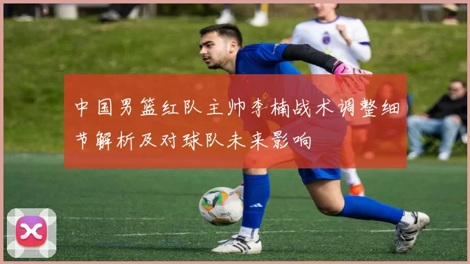 中国男篮红队主帅李楠战术调整细节解析及对球队未来影响