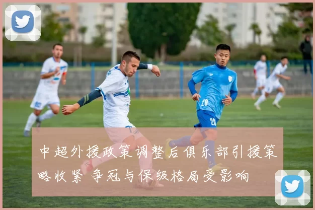 中超外援政策调整后俱乐部引援策略收紧 争冠与保级格局受影响