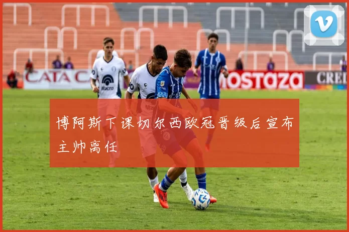 博阿斯下课切尔西欧冠晋级后宣布主帅离任