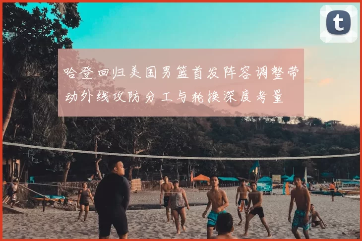 哈登回归美国男篮首发阵容调整带动外线攻防分工与轮换深度考量