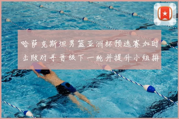 哈萨克斯坦男篮亚洲杯预选赛加时击败对手晋级下一轮并提升小组排名