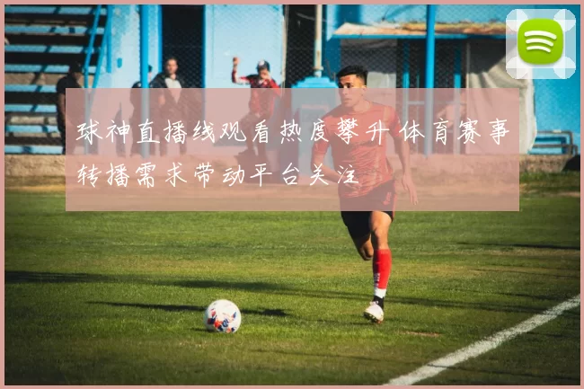 球神直播线观看热度攀升 体育赛事转播需求带动平台关注