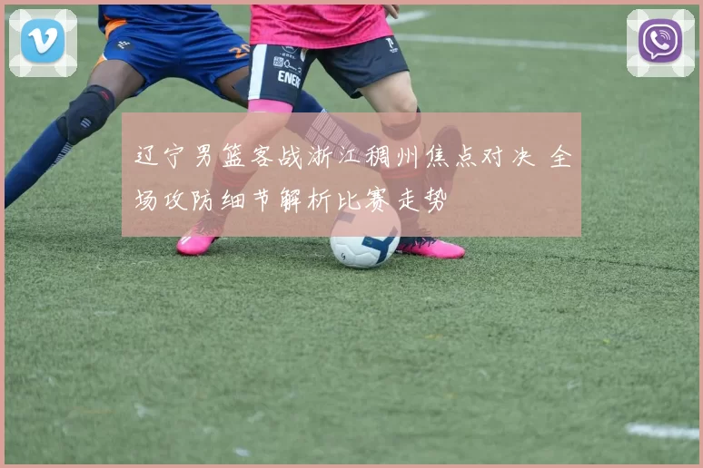 辽宁男篮客战浙江稠州焦点对决 全场攻防细节解析比赛走势