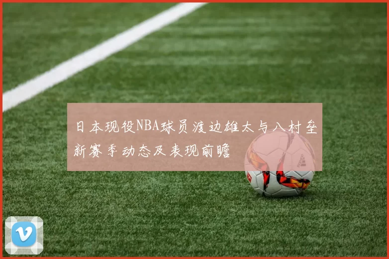 日本现役NBA球员渡边雄太与八村垒新赛季动态及表现前瞻