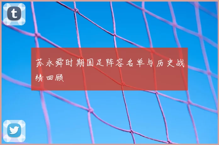 苏永舜时期国足阵容名单与历史战绩回顾