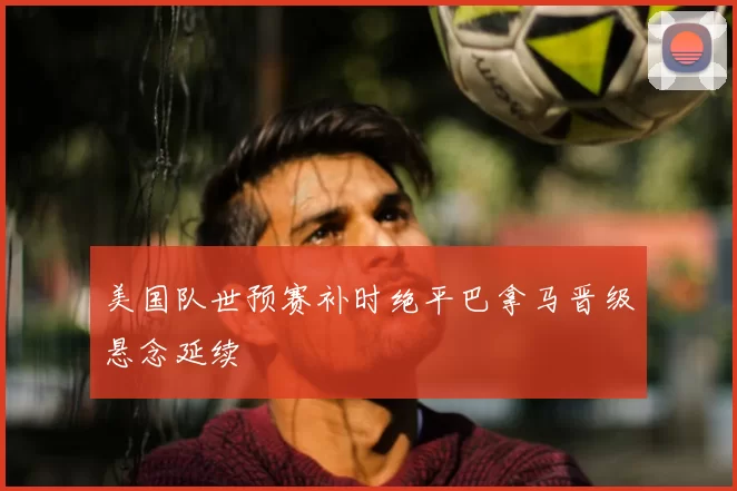 美国队世预赛补时绝平巴拿马晋级悬念延续