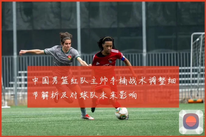 中国男篮红队主帅李楠战术调整细节解析及对球队未来影响