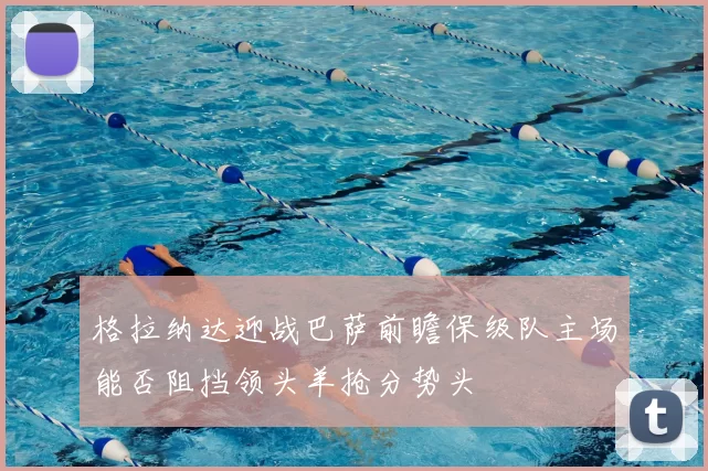 格拉纳达迎战巴萨前瞻保级队主场能否阻挡领头羊抢分势头