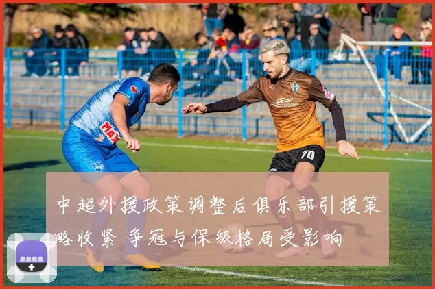 中超外援政策调整后俱乐部引援策略收紧 争冠与保级格局受影响