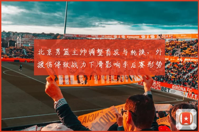 北京男篮主帅调整首发与轮换，外援伤停致战力下滑影响季后赛形势