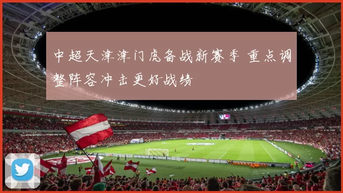 中超天津津门虎备战新赛季 重点调整阵容冲击更好战绩