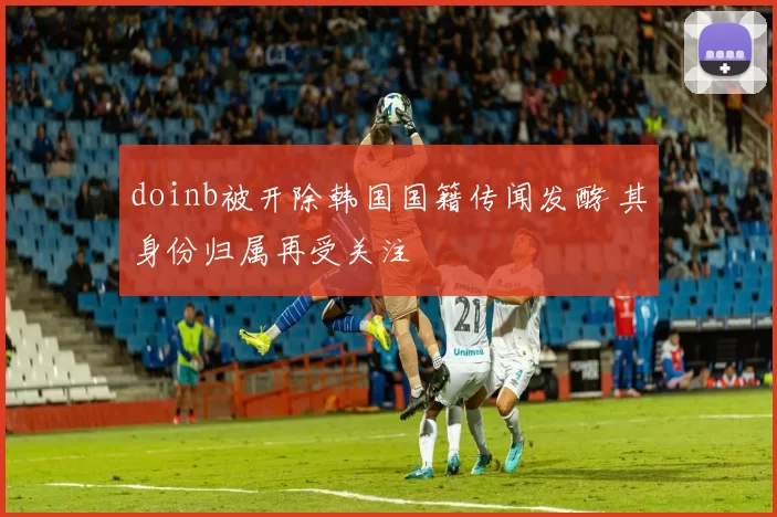 doinb被开除韩国国籍传闻发酵 其身份归属再受关注