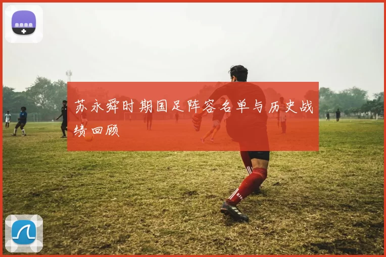 苏永舜时期国足阵容名单与历史战绩回顾