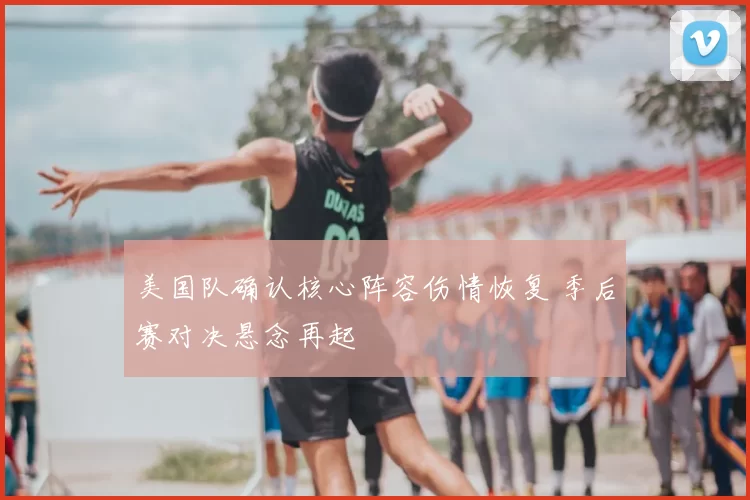 美国队确认核心阵容伤情恢复 季后赛对决悬念再起