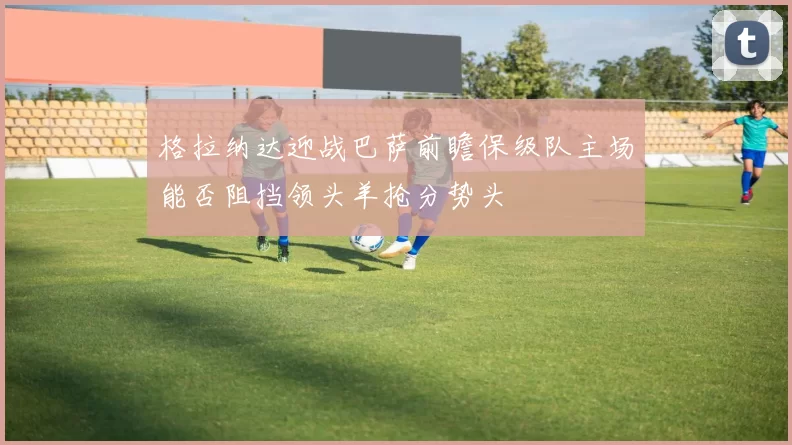 格拉纳达迎战巴萨前瞻保级队主场能否阻挡领头羊抢分势头