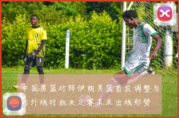 中国男篮对阵伊朗男篮首发调整与内外线对抗决定赛果及出线形势