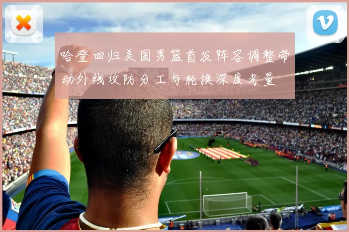哈登回归美国男篮首发阵容调整带动外线攻防分工与轮换深度考量