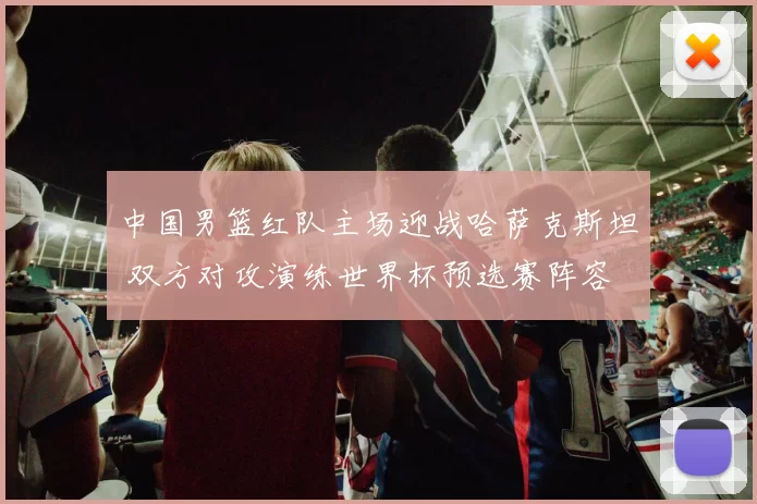 中国男篮红队主场迎战哈萨克斯坦 双方对攻演练世界杯预选赛阵容