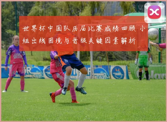世界杯中国队历届比赛成绩回顾 小组出线困境与晋级关键因素解析