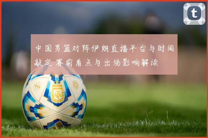 中国男篮对阵伊朗直播平台与时间敲定 赛前看点与出场影响解读