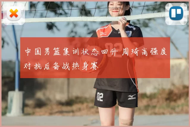 中国男篮集训状态回升 周琦高强度对抗后备战热身赛