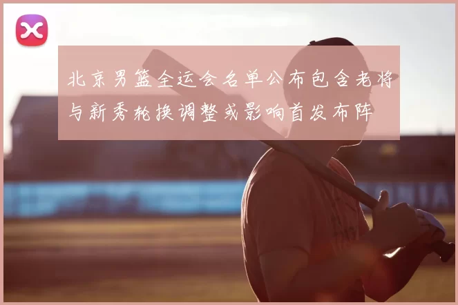 北京男篮全运会名单公布包含老将与新秀轮换调整或影响首发布阵