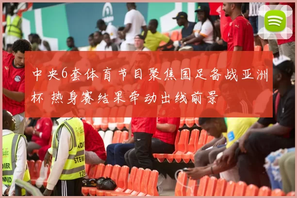 中央6套体育节目聚焦国足备战亚洲杯 热身赛结果牵动出线前景