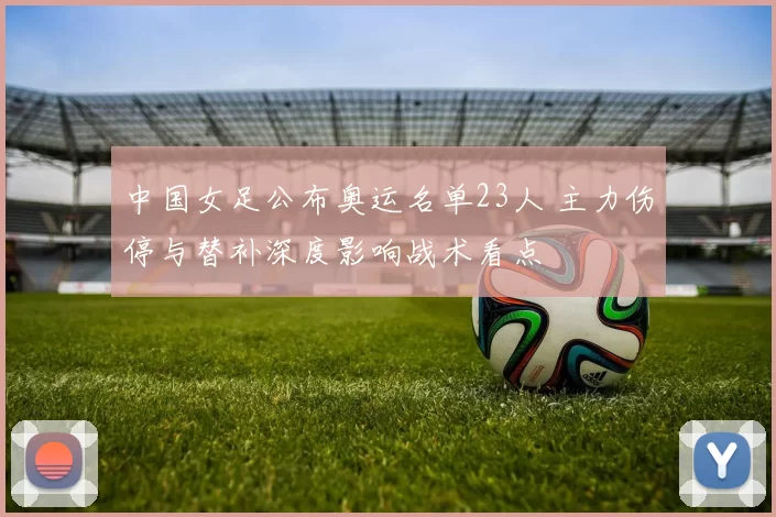 中国女足公布奥运名单23人 主力伤停与替补深度影响战术看点