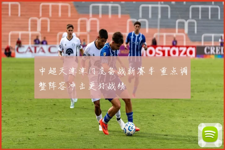 中超天津津门虎备战新赛季 重点调整阵容冲击更好战绩
